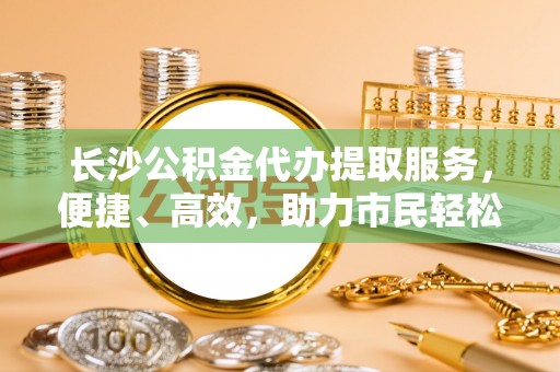 榆阳长沙公积金代办提取服务，便捷、高效，助力市民轻松管理资金