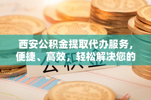 榆阳西安公积金提取代办服务，便捷、高效，轻松解决您的资金需求