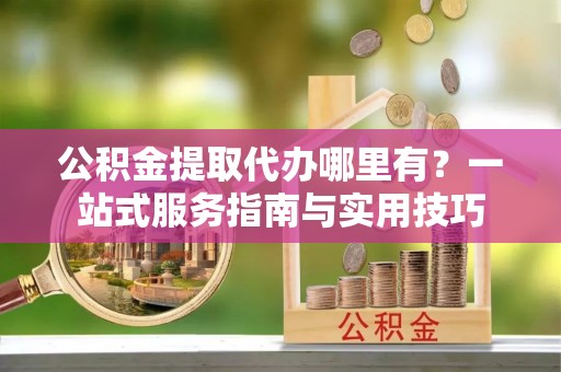 榆阳公积金提取代办哪里有？一站式服务指南与实用技巧