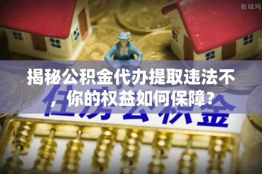 榆阳揭秘公积金代办提取违法不，你的权益如何保障？