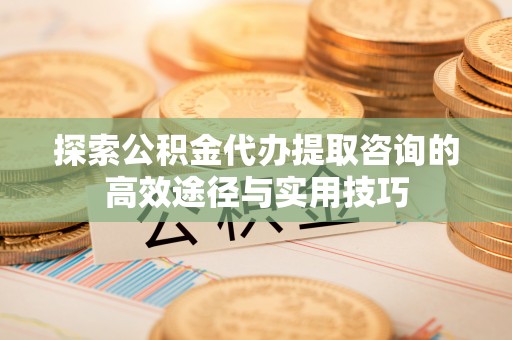 榆阳探索公积金代办提取咨询的高效途径与实用技巧